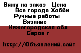 Вяжу на заказ › Цена ­ 800 - Все города Хобби. Ручные работы » Вязание   . Нижегородская обл.,Саров г.